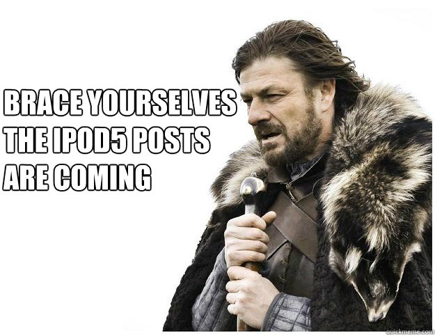 Brace yourselves
the ipod5 posts
are coming  Imminent Ned
