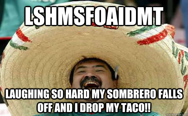 LSHMSFOAIDMT Laughing so hard my sombrero falls off and I drop my taco!!  Laughing Mexican