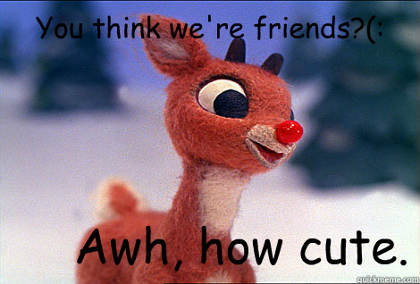 You think we're friends?(: Awh, how cute.  Condescending Rudolph