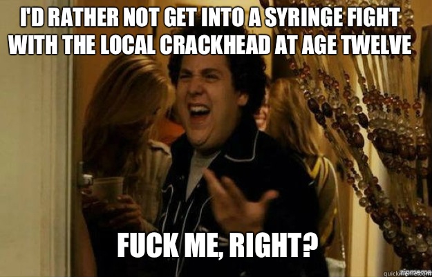 I'd rather not get into a syringe fight with the local crackhead at age twelve FUCK ME, RIGHT?  fuck me right