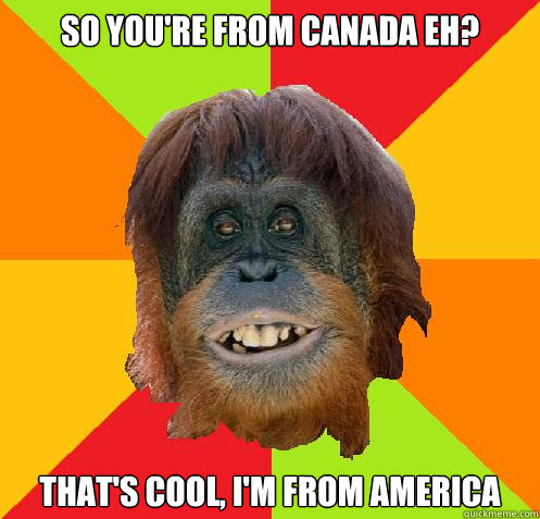 so you're from canada eh? that's cool, I'm from America  Culturally Oblivious Orangutan