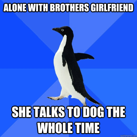 alone with brothers girlfriend she talks to dog the whole time  Socially Awkward Penguin