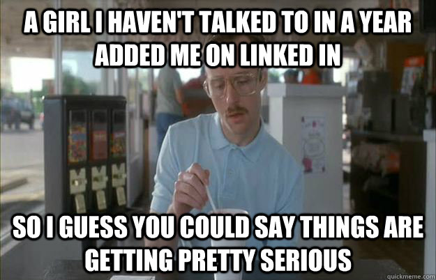 A girl I haven't talked to in a year added me on linked in So i guess you could say things are getting pretty serious  Gettin Pretty Serious
