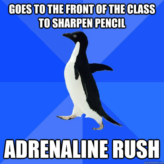 Goes to the front of the class to sharpen pencil adrenaline rush  Socially Awkward Penguin