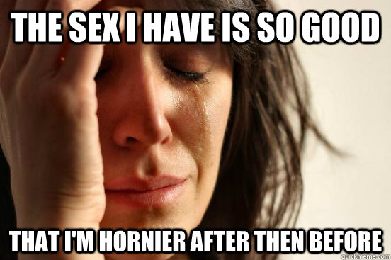 The sex I have is so good that I'm hornier after then before  First World Problems