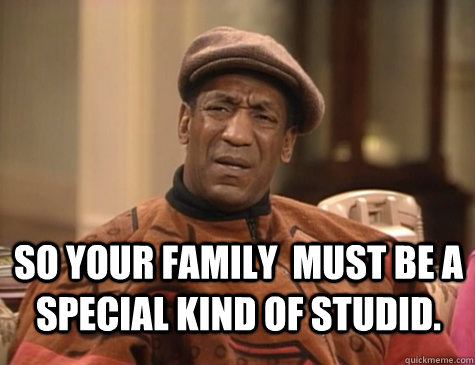  So YOUr family  MUST BE A SPECIAL KIND OF STUDID.    