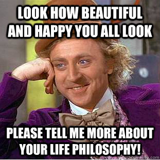 Look how beautiful and happy you all look Please tell me more about your life philosophy!  Condescending Wonka