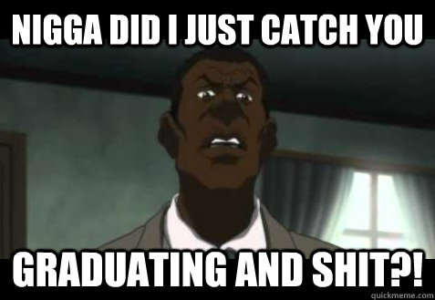 nigga did I just catch you graduating and shit?!  