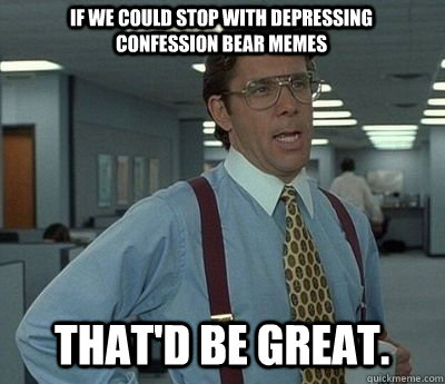 if we could stop with depressing confession bear memes That'd be great. - if we could stop with depressing confession bear memes That'd be great.  Bill lumberg