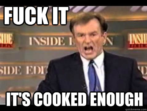 FUCK IT IT'S COOKED ENOUGH  Fuck it