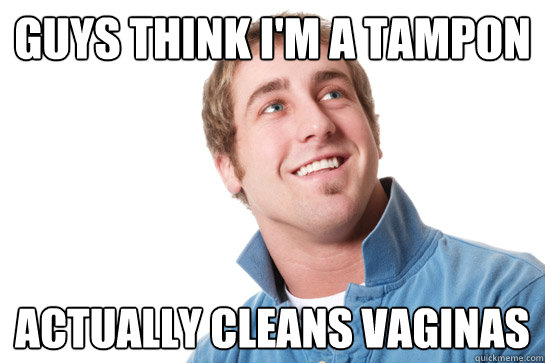 Guys think i'm a tampon Actually cleans vaginas  Misunderstood D-Bag