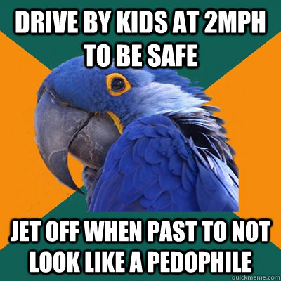 drive by kids at 2mph to be safe jet off when past to not look like a pedophile  Paranoid Parrot