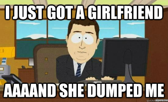 I just got a girlfriend AAAAND She dumped me  aaaand its gone