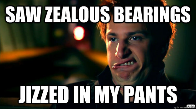 Saw Zealous Bearings Jizzed in my pants  