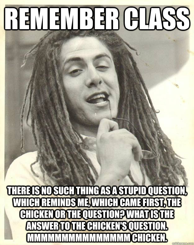 Remember class There is no such thing as a stupid question, which reminds me, which came first, the chicken or the question? What is the answer to the chicken's question. mmmmmmmmmmmmmmm chicken.  Professor Dread