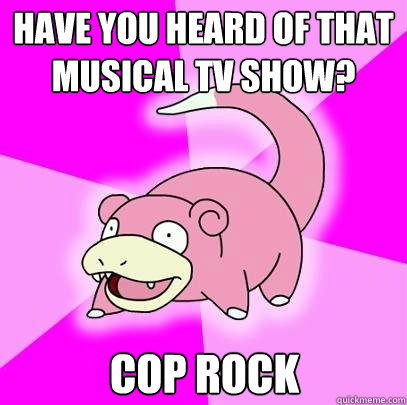 Have you heard of that musical TV show? COP ROCK  Slowpoke