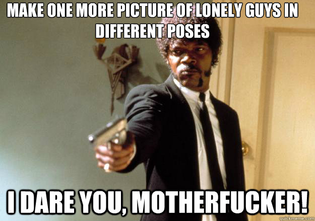 Make one more picture of lonely guys in different poses i dare you, motherfucker!  Samuel L Jackson