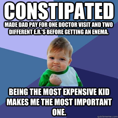 CONSTIPATED MADE DAD PAY FOR ONE DOCTOR VISIT and two different E.R.'s before getting an enema. Being the most expensive kid makes me the most important one.  Success Kid