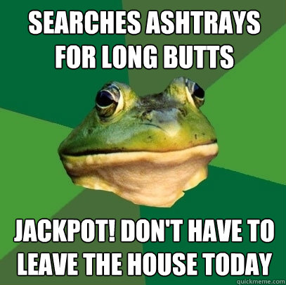 Searches ashtrays for long butts Jackpot! Don't have to leave the house today  Foul Bachelor Frog