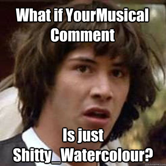 What if YourMusical Comment Is just Shitty_Watercolour?  conspiracy keanu