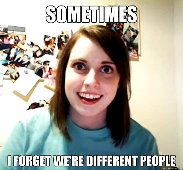 Sometimes I forget we're different people  Overly Attached Girlfriend