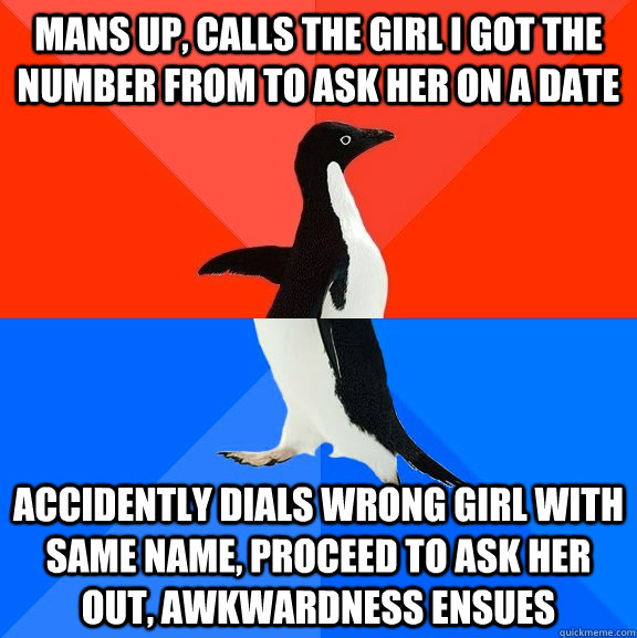 Mans up, calls the girl I got the number from to ask her on a date accidently Dials wrong girl with same name, proceed to ask her out, Awkwardness ensues  Socially Awesome Awkward Penguin