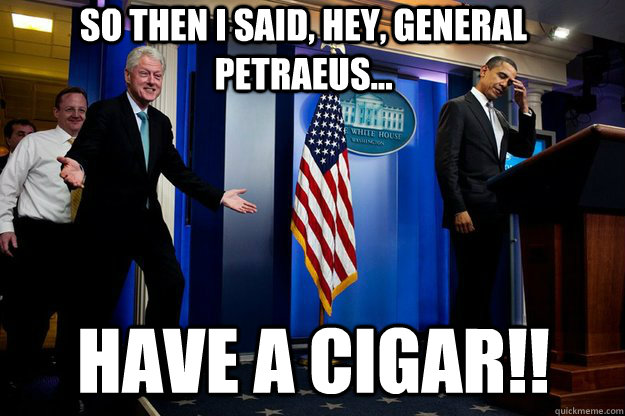 So then I said, Hey, General Petraeus... Have a cigar!!  Inappropriate Timing Bill Clinton