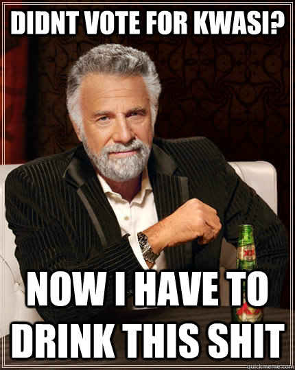 didnt vote for kwasi? now i have to drink this shit  The Most Interesting Man In The World