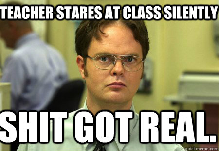 Teacher stares at class silently Shit got real.  Schrute