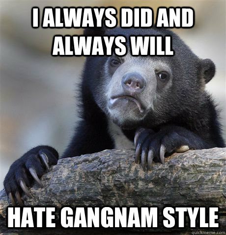 I always did and always will hate gangnam style  Confession Bear