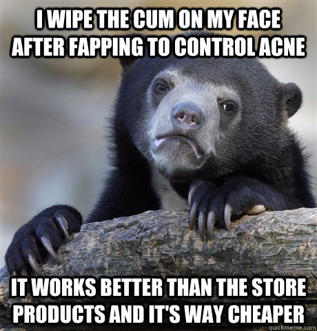 I wipe the cum on my face after fapping to control acne  It works better than the store products and it's way cheaper  Confession Bear