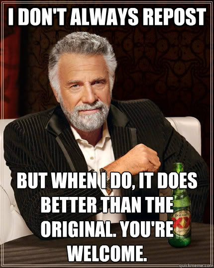 i don't always repost but when I do, it does better than the original. You're welcome.  The Most Interesting Man In The World