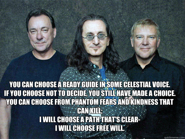  You can choose a ready guide in some celestial voice.
If you choose not to decide, you still have made a choice.
You can choose from phantom fears and kindness that can kill;
I will choose a path that's clear-
I will choose Free Will.
 -  You can choose a ready guide in some celestial voice.
If you choose not to decide, you still have made a choice.
You can choose from phantom fears and kindness that can kill;
I will choose a path that's clear-
I will choose Free Will.
  Misc