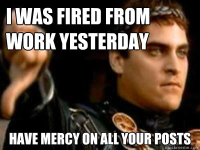 I was fired from work yesterday Have mercy on all your posts  Downvoting Roman