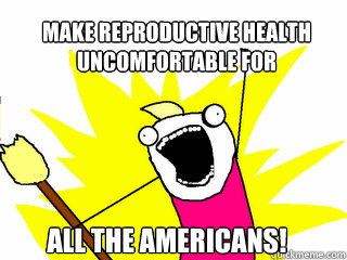 make reproductive health uncomfortable for all the americans!  All The Things