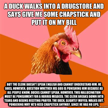 A duck walks into a drugstore and says give me some chapstick and put it on my bill But the clerk doesn't speak English and cannot understand him. He does, however, question whether his God is punishing him because as all people know, Ducks cannot speak,   Anti-Joke Chicken