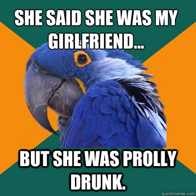 she said she was my girlfriend... but she was prolly drunk.  Paranoid Parrot