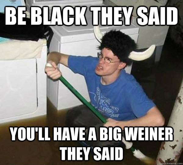 Be black they said  you'll have a big weiner they said  They said