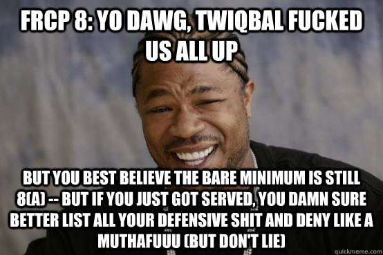 frcp 8: YO DAWG, twiqbal fucked us all up but you best believe the bare minimum is still 8(a) -- but if you just got served, you damn sure better list all your defensive shit and deny like a muthafuuu (but don't lie)  - frcp 8: YO DAWG, twiqbal fucked us all up but you best believe the bare minimum is still 8(a) -- but if you just got served, you damn sure better list all your defensive shit and deny like a muthafuuu (but don't lie)   Misc
