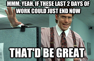 Mmm, yeah, if these last 2 days of work could just end now that'd be great  Office Space