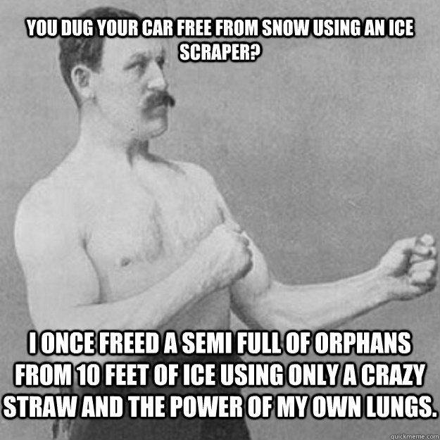 You dug your car free from snow using an ice scraper? I once freed a semi full of orphans from 10 feet of ice using only a crazy straw and the power of my own lungs.   overly manly man