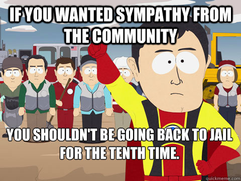 if you wanted sympathy from the community you shouldn't be going back to jail for the tenth time.  Captain Hindsight