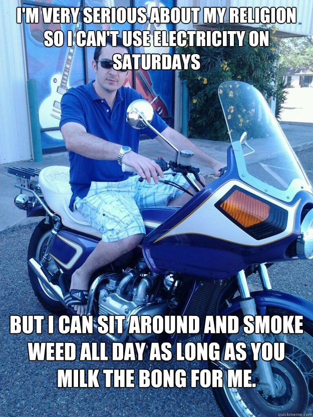 I'm very serious about my religion so I can't use electricity on Saturdays But I can sit around and smoke weed all day as long as you milk the bong for me.  