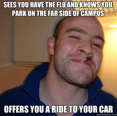 Sees you have the flu and knows you park on the far side of campus Offers you a ride to your car - Sees you have the flu and knows you park on the far side of campus Offers you a ride to your car  Goodguy Greg Shitting