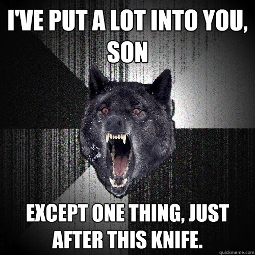 i've put a lot into you, son except one thing, just after this knife.  Insanity Wolf