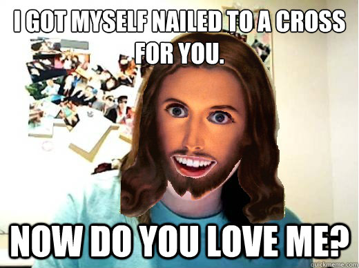 I got myself nailed to a Cross for you. NOW DO YOU LOVE ME? - I got myself nailed to a Cross for you. NOW DO YOU LOVE ME?  Overly Attached Jesus