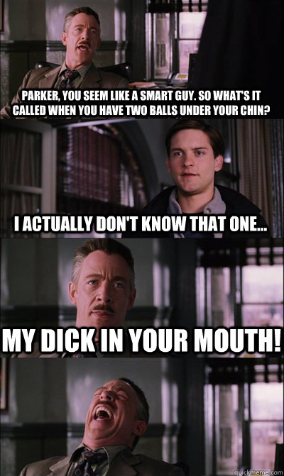 Parker, you seem like a smart guy. So what's it called when you have two balls under your chin? I actually don't know that one... MY DICK IN YOUR MOUTH!   JJ Jameson