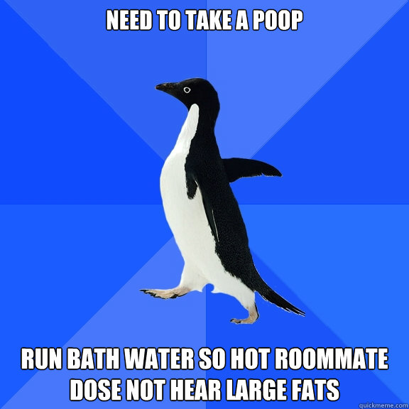need to take a poop run bath water so hot roommate dose not hear large fats  Socially Awkward Penguin