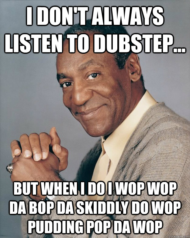 I don't always listen to dubstep... But when I do I wop wop da bop da skiddly do wop pudding pop da wop  Bill Cosby