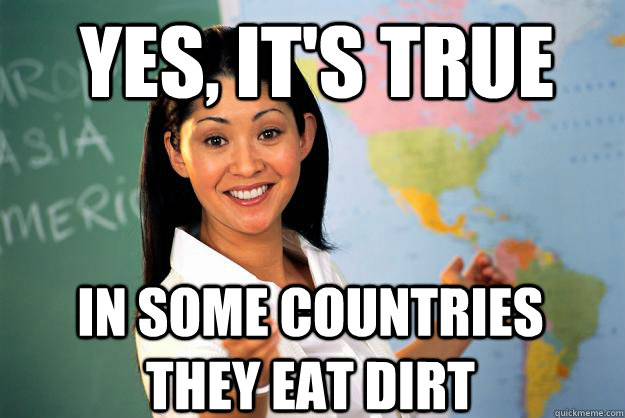 Yes, it's true in some countries they eat dirt  Unhelpful High School Teacher
